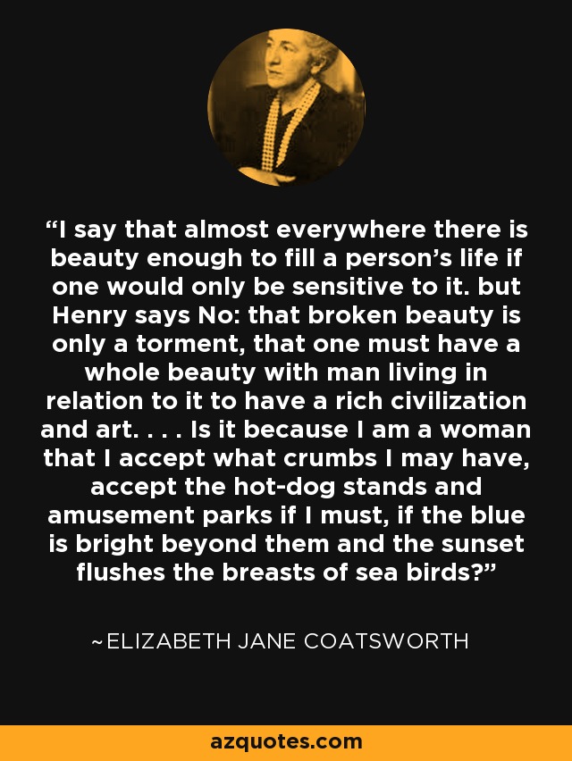 I say that almost everywhere there is beauty enough to fill a person's life if one would only be sensitive to it. but Henry says No: that broken beauty is only a torment, that one must have a whole beauty with man living in relation to it to have a rich civilization and art. . . . Is it because I am a woman that I accept what crumbs I may have, accept the hot-dog stands and amusement parks if I must, if the blue is bright beyond them and the sunset flushes the breasts of sea birds? - Elizabeth Jane Coatsworth