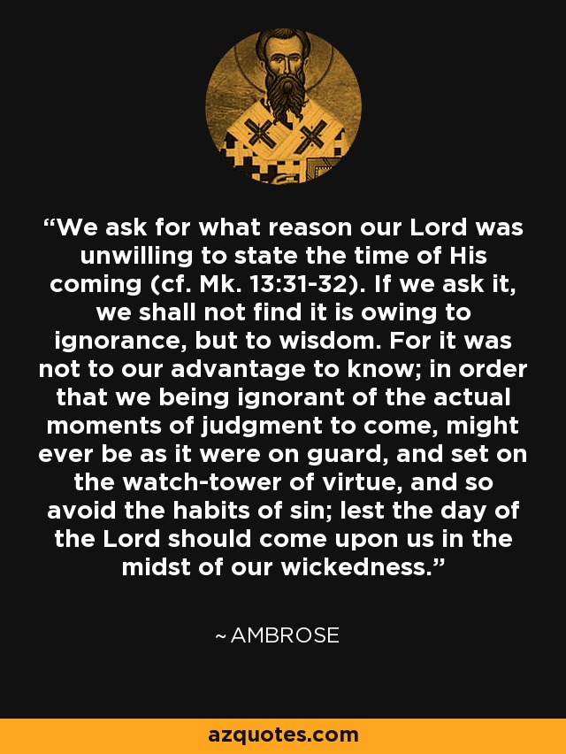 We ask for what reason our Lord was unwilling to state the time of His coming (cf. Mk. 13:31-32). If we ask it, we shall not find it is owing to ignorance, but to wisdom. For it was not to our advantage to know; in order that we being ignorant of the actual moments of judgment to come, might ever be as it were on guard, and set on the watch-tower of virtue, and so avoid the habits of sin; lest the day of the Lord should come upon us in the midst of our wickedness. - Ambrose