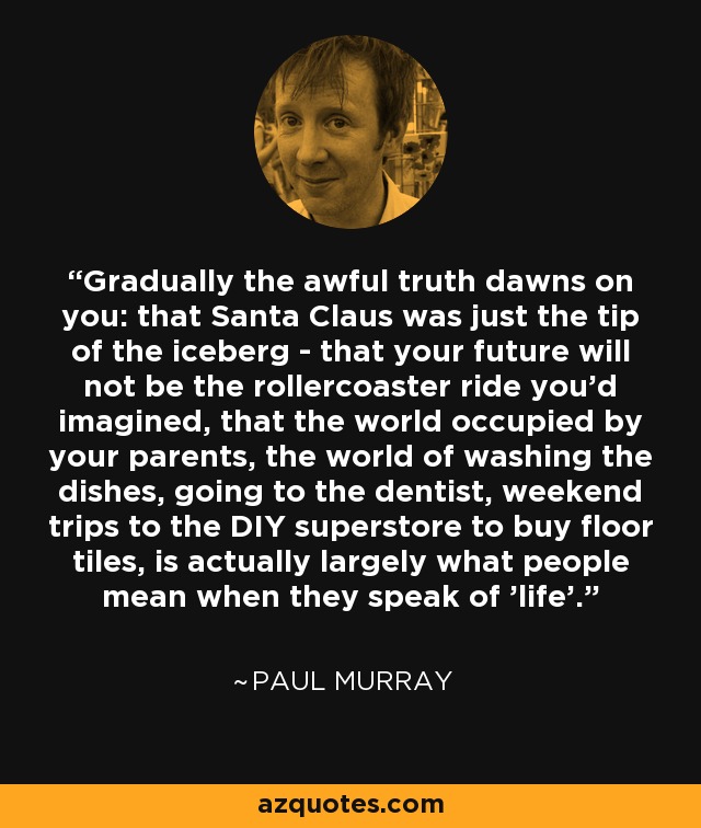 Gradually the awful truth dawns on you: that Santa Claus was just the tip of the iceberg - that your future will not be the rollercoaster ride you'd imagined, that the world occupied by your parents, the world of washing the dishes, going to the dentist, weekend trips to the DIY superstore to buy floor tiles, is actually largely what people mean when they speak of 'life'. - Paul Murray