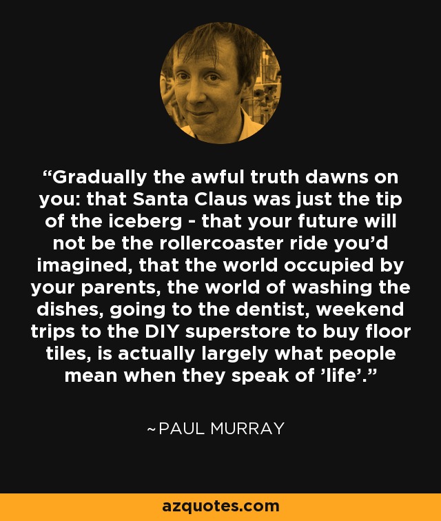 Gradually the awful truth dawns on you: that Santa Claus was just the tip of the iceberg - that your future will not be the rollercoaster ride you'd imagined, that the world occupied by your parents, the world of washing the dishes, going to the dentist, weekend trips to the DIY superstore to buy floor tiles, is actually largely what people mean when they speak of 'life'. - Paul Murray