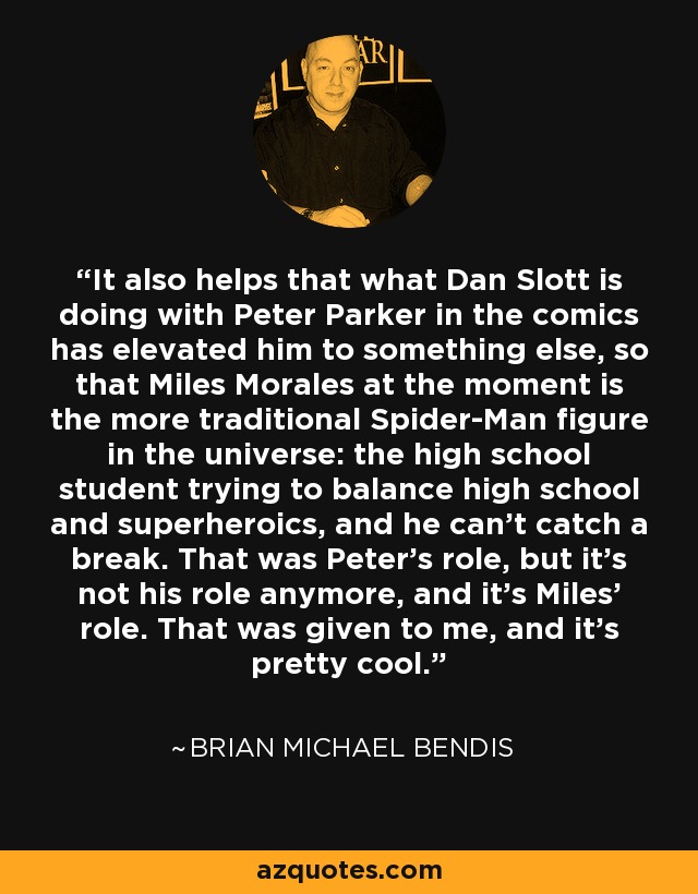 It also helps that what Dan Slott is doing with Peter Parker in the comics has elevated him to something else, so that Miles Morales at the moment is the more traditional Spider-Man figure in the universe: the high school student trying to balance high school and superheroics, and he can't catch a break. That was Peter's role, but it's not his role anymore, and it's Miles' role. That was given to me, and it's pretty cool. - Brian Michael Bendis