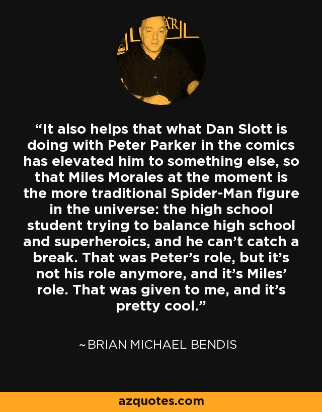 It also helps that what Dan Slott is doing with Peter Parker in the comics has elevated him to something else, so that Miles Morales at the moment is the more traditional Spider-Man figure in the universe: the high school student trying to balance high school and superheroics, and he can't catch a break. That was Peter's role, but it's not his role anymore, and it's Miles' role. That was given to me, and it's pretty cool. - Brian Michael Bendis