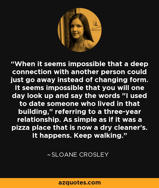 When it seems impossible that a deep connection with another person could just go away instead of changing form. It seems impossible that you will one day look up and say the words 