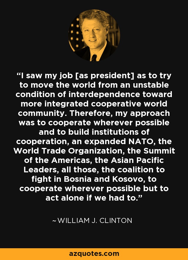 I saw my job [as president] as to try to move the world from an unstable condition of interdependence toward more integrated cooperative world community. Therefore, my approach was to cooperate wherever possible and to build institutions of cooperation, an expanded NATO, the World Trade Organization, the Summit of the Americas, the Asian Pacific Leaders, all those, the coalition to fight in Bosnia and Kosovo, to cooperate wherever possible but to act alone if we had to. - William J. Clinton