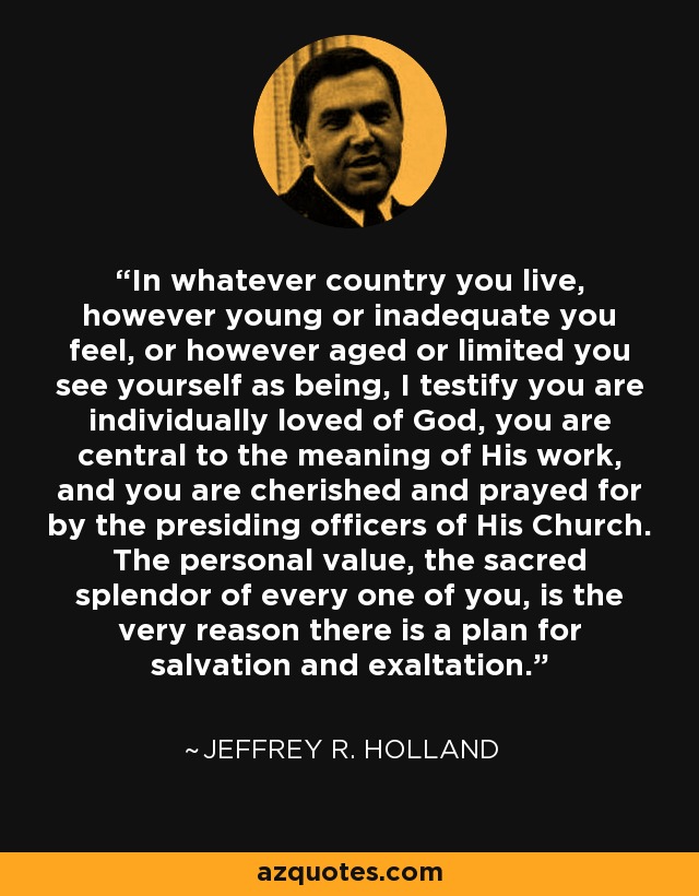 In whatever country you live, however young or inadequate you feel, or however aged or limited you see yourself as being, I testify you are individually loved of God, you are central to the meaning of His work, and you are cherished and prayed for by the presiding officers of His Church. The personal value, the sacred splendor of every one of you, is the very reason there is a plan for salvation and exaltation. - Jeffrey R. Holland