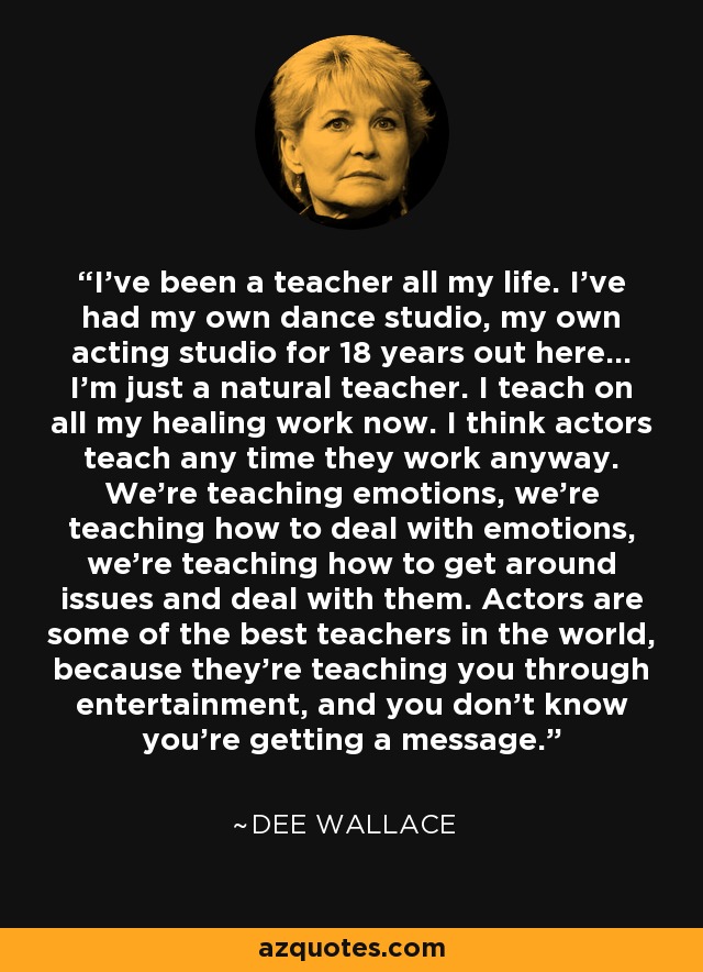 I've been a teacher all my life. I've had my own dance studio, my own acting studio for 18 years out here... I'm just a natural teacher. I teach on all my healing work now. I think actors teach any time they work anyway. We're teaching emotions, we're teaching how to deal with emotions, we're teaching how to get around issues and deal with them. Actors are some of the best teachers in the world, because they're teaching you through entertainment, and you don't know you're getting a message. - Dee Wallace