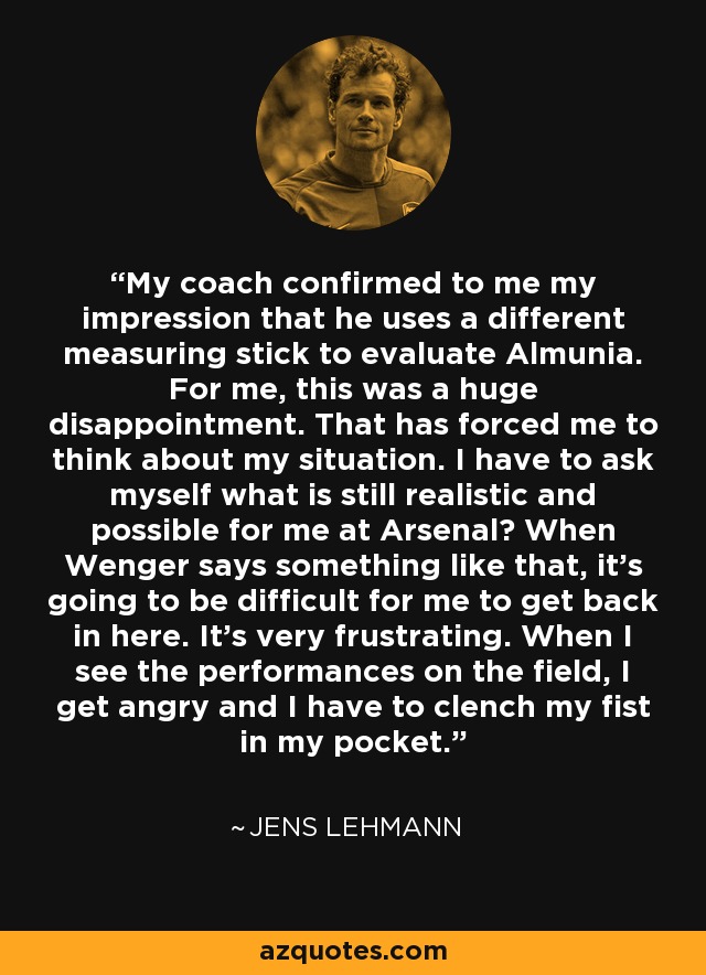 My coach confirmed to me my impression that he uses a different measuring stick to evaluate Almunia. For me, this was a huge disappointment. That has forced me to think about my situation. I have to ask myself what is still realistic and possible for me at Arsenal? When Wenger says something like that, it's going to be difficult for me to get back in here. It's very frustrating. When I see the performances on the field, I get angry and I have to clench my fist in my pocket. - Jens Lehmann