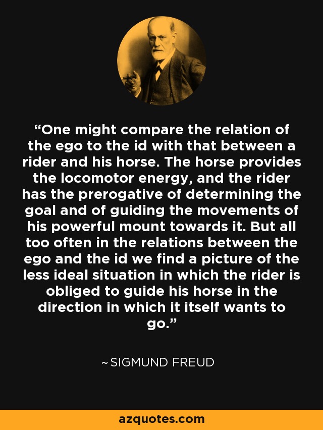 One might compare the relation of the ego to the id with that between a rider and his horse. The horse provides the locomotor energy, and the rider has the prerogative of determining the goal and of guiding the movements of his powerful mount towards it. But all too often in the relations between the ego and the id we find a picture of the less ideal situation in which the rider is obliged to guide his horse in the direction in which it itself wants to go. - Sigmund Freud