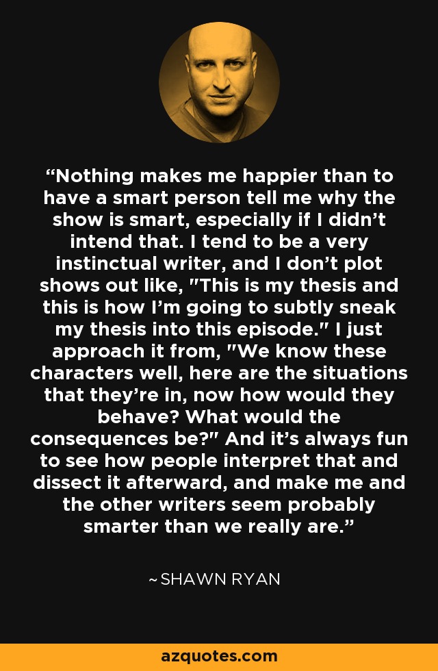 Nothing makes me happier than to have a smart person tell me why the show is smart, especially if I didn't intend that. I tend to be a very instinctual writer, and I don't plot shows out like, 