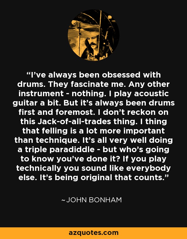 I've always been obsessed with drums. They fascinate me. Any other instrument - nothing. I play acoustic guitar a bit. But it's always been drums first and foremost. I don't reckon on this Jack-of-all-trades thing. I thing that felling is a lot more important than technique. It's all very well doing a triple paradiddle - but who's going to know you've done it? If you play technically you sound like everybody else. It's being original that counts. - John Bonham