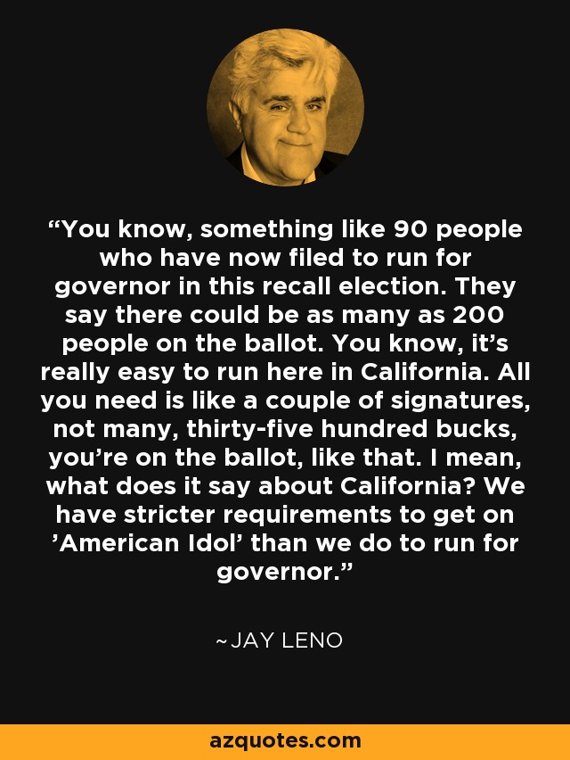 You know, something like 90 people who have now filed to run for governor in this recall election. They say there could be as many as 200 people on the ballot. You know, it's really easy to run here in California. All you need is like a couple of signatures, not many, thirty-five hundred bucks, you're on the ballot, like that. I mean, what does it say about California? We have stricter requirements to get on 'American Idol' than we do to run for governor. - Jay Leno