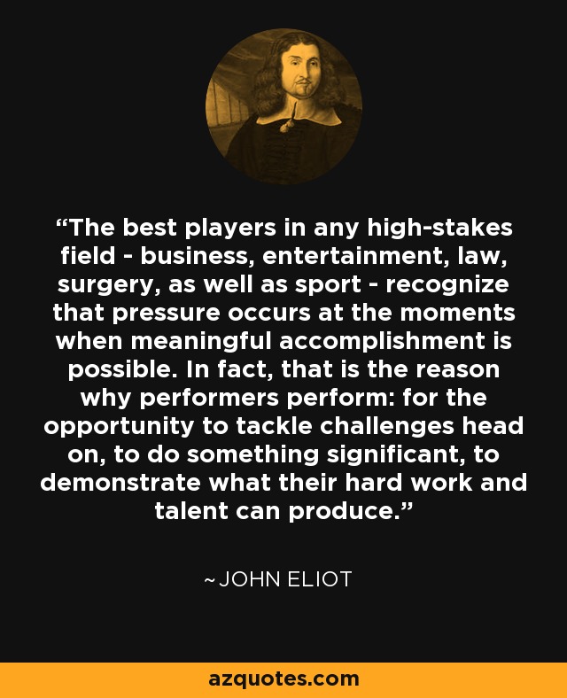 The best players in any high-stakes field - business, entertainment, law, surgery, as well as sport - recognize that pressure occurs at the moments when meaningful accomplishment is possible. In fact, that is the reason why performers perform: for the opportunity to tackle challenges head on, to do something significant, to demonstrate what their hard work and talent can produce. - John Eliot