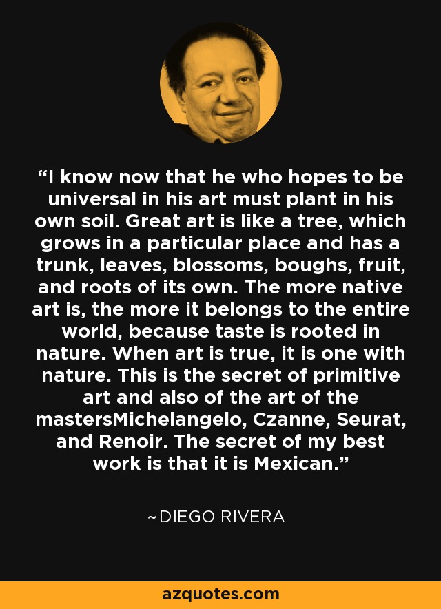 I know now that he who hopes to be universal in his art must plant in his own soil. Great art is like a tree, which grows in a particular place and has a trunk, leaves, blossoms, boughs, fruit, and roots of its own. The more native art is, the more it belongs to the entire world, because taste is rooted in nature. When art is true, it is one with nature. This is the secret of primitive art and also of the art of the mastersMichelangelo, Czanne, Seurat, and Renoir. The secret of my best work is that it is Mexican. - Diego Rivera