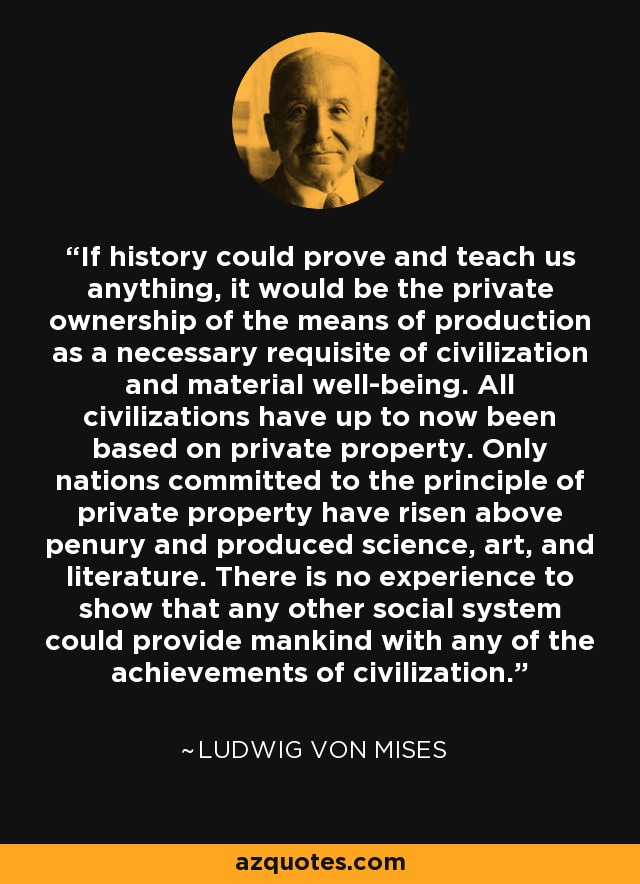 If history could prove and teach us anything, it would be the private ownership of the means of production as a necessary requisite of civilization and material well-being. All civilizations have up to now been based on private property. Only nations committed to the principle of private property have risen above penury and produced science, art, and literature. There is no experience to show that any other social system could provide mankind with any of the achievements of civilization. - Ludwig von Mises