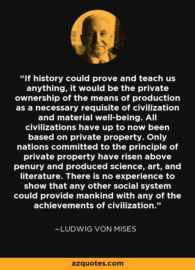 If history could prove and teach us anything, it would be the private ownership of the means of production as a necessary requisite of civilization and material well-being. All civilizations have up to now been based on private property. Only nations committed to the principle of private property have risen above penury and produced science, art, and literature. There is no experience to show that any other social system could provide mankind with any of the achievements of civilization. - Ludwig von Mises