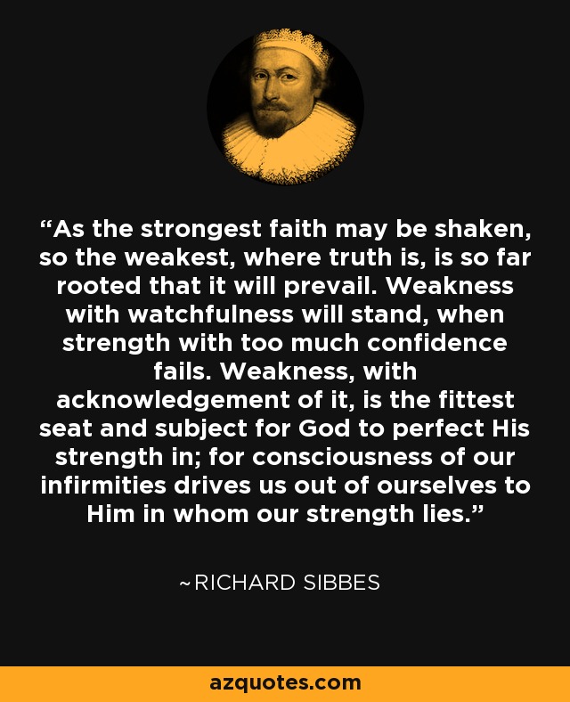 As the strongest faith may be shaken, so the weakest, where truth is, is so far rooted that it will prevail. Weakness with watchfulness will stand, when strength with too much confidence fails. Weakness, with acknowledgement of it, is the fittest seat and subject for God to perfect His strength in; for consciousness of our infirmities drives us out of ourselves to Him in whom our strength lies. - Richard Sibbes