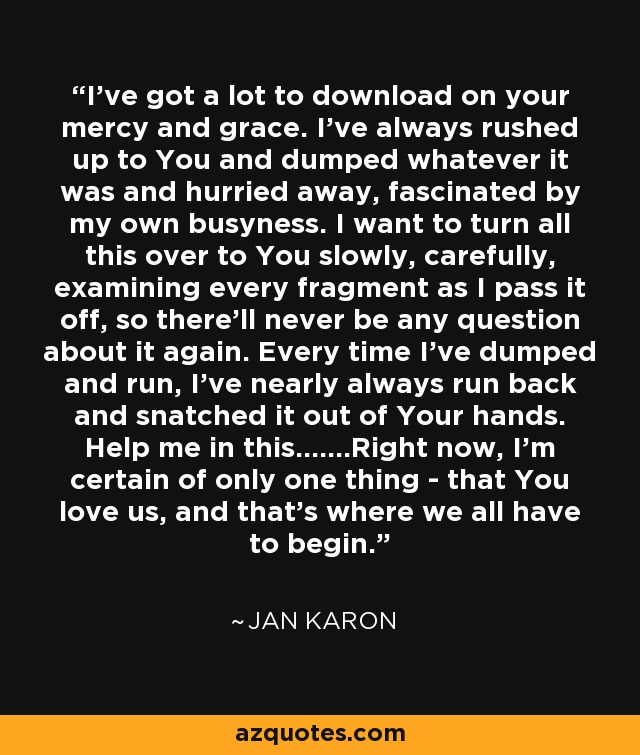 I've got a lot to download on your mercy and grace. I've always rushed up to You and dumped whatever it was and hurried away, fascinated by my own busyness. I want to turn all this over to You slowly, carefully, examining every fragment as I pass it off, so there'll never be any question about it again. Every time I've dumped and run, I've nearly always run back and snatched it out of Your hands. Help me in this.......Right now, I'm certain of only one thing - that You love us, and that's where we all have to begin. - Jan Karon