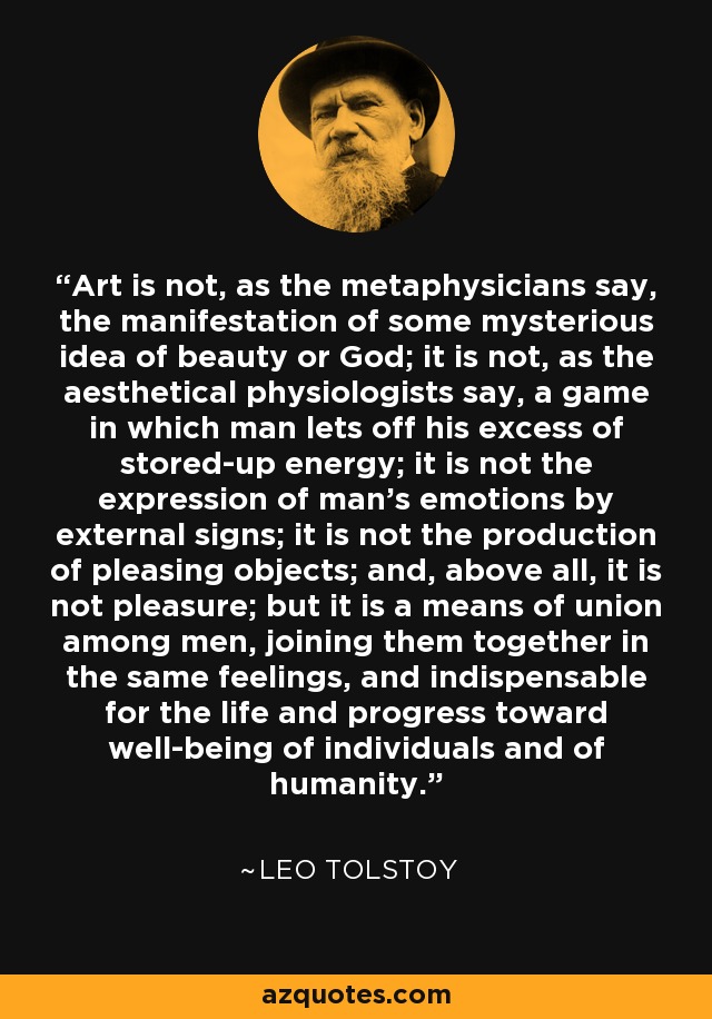 Art is not, as the metaphysicians say, the manifestation of some mysterious idea of beauty or God; it is not, as the aesthetical physiologists say, a game in which man lets off his excess of stored-up energy; it is not the expression of man's emotions by external signs; it is not the production of pleasing objects; and, above all, it is not pleasure; but it is a means of union among men, joining them together in the same feelings, and indispensable for the life and progress toward well-being of individuals and of humanity. - Leo Tolstoy