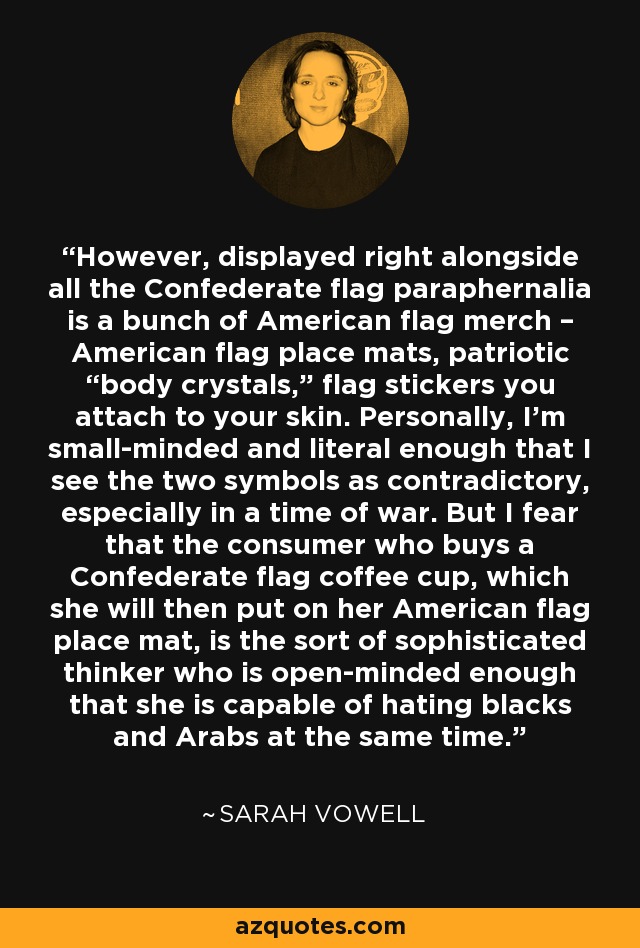 However, displayed right alongside all the Confederate flag paraphernalia is a bunch of American flag merch – American flag place mats, patriotic “body crystals,” flag stickers you attach to your skin. Personally, I’m small-minded and literal enough that I see the two symbols as contradictory, especially in a time of war. But I fear that the consumer who buys a Confederate flag coffee cup, which she will then put on her American flag place mat, is the sort of sophisticated thinker who is open-minded enough that she is capable of hating blacks and Arabs at the same time. - Sarah Vowell