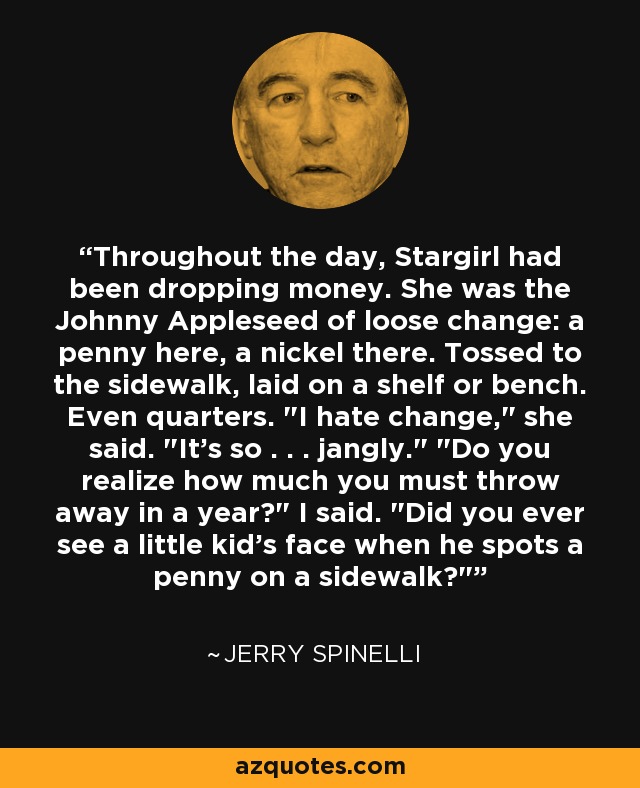 Throughout the day, Stargirl had been dropping money. She was the Johnny Appleseed of loose change: a penny here, a nickel there. Tossed to the sidewalk, laid on a shelf or bench. Even quarters. 