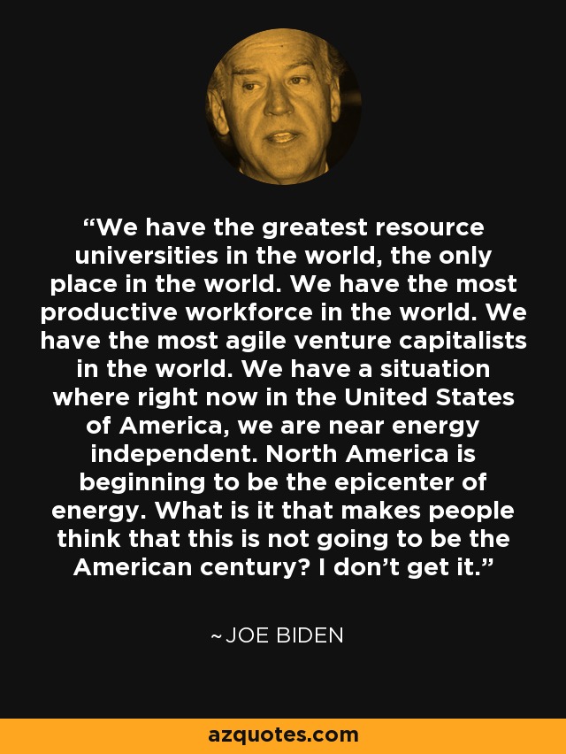 We have the greatest resource universities in the world, the only place in the world. We have the most productive workforce in the world. We have the most agile venture capitalists in the world. We have a situation where right now in the United States of America, we are near energy independent. North America is beginning to be the epicenter of energy. What is it that makes people think that this is not going to be the American century? I don't get it. - Joe Biden