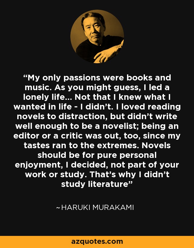 My only passions were books and music. As you might guess, I led a lonely life… Not that I knew what I wanted in life - I didn’t. I loved reading novels to distraction, but didn’t write well enough to be a novelist; being an editor or a critic was out, too, since my tastes ran to the extremes. Novels should be for pure personal enjoyment, I decided, not part of your work or study. That’s why I didn’t study literature - Haruki Murakami