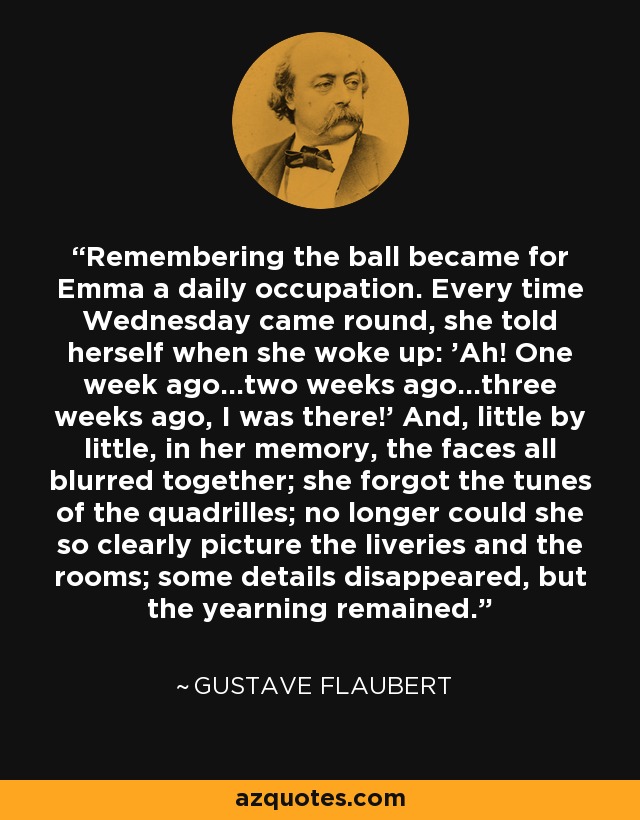 Remembering the ball became for Emma a daily occupation. Every time Wednesday came round, she told herself when she woke up: 'Ah! One week ago...two weeks ago...three weeks ago, I was there!' And, little by little, in her memory, the faces all blurred together; she forgot the tunes of the quadrilles; no longer could she so clearly picture the liveries and the rooms; some details disappeared, but the yearning remained. - Gustave Flaubert