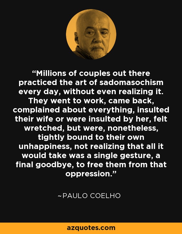 Millions of couples out there practiced the art of sadomasochism every day, without even realizing it. They went to work, came back, complained about everything, insulted their wife or were insulted by her, felt wretched, but were, nonetheless, tightly bound to their own unhappiness, not realizing that all it would take was a single gesture, a final goodbye, to free them from that oppression. - Paulo Coelho