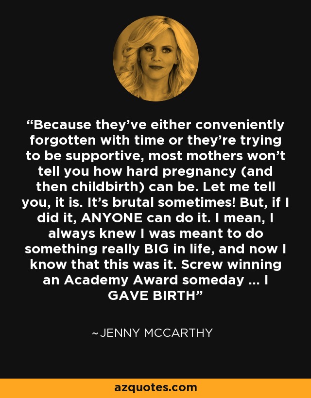 Because they've either conveniently forgotten with time or they're trying to be supportive, most mothers won't tell you how hard pregnancy (and then childbirth) can be. Let me tell you, it is. It's brutal sometimes! But, if I did it, ANYONE can do it. I mean, I always knew I was meant to do something really BIG in life, and now I know that this was it. Screw winning an Academy Award someday ... I GAVE BIRTH - Jenny McCarthy