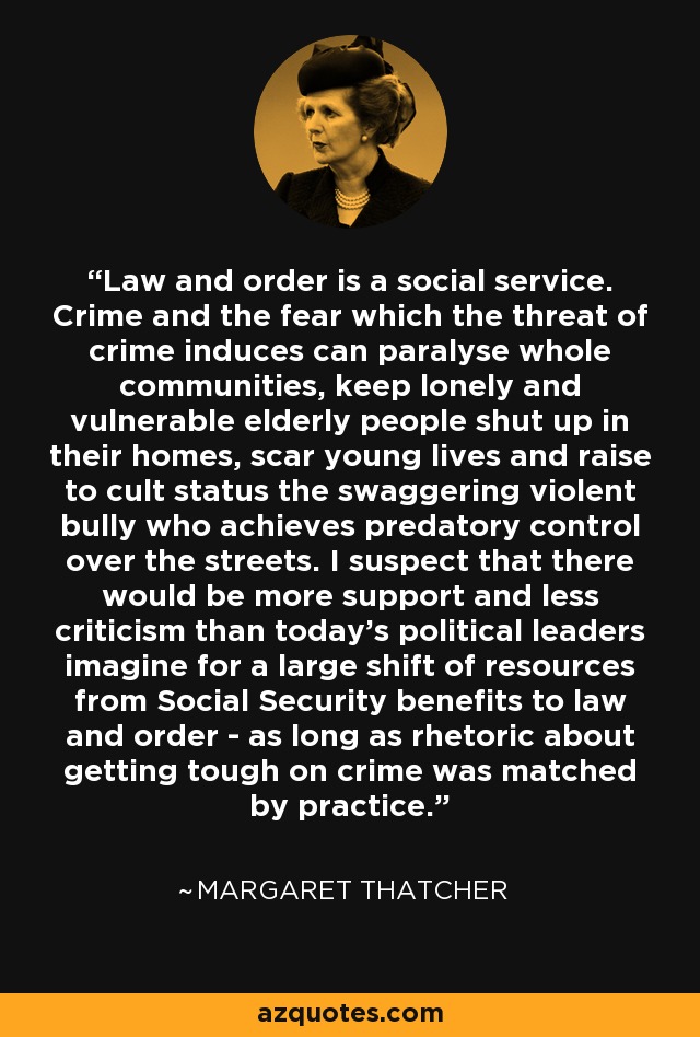 Law and order is a social service. Crime and the fear which the threat of crime induces can paralyse whole communities, keep lonely and vulnerable elderly people shut up in their homes, scar young lives and raise to cult status the swaggering violent bully who achieves predatory control over the streets. I suspect that there would be more support and less criticism than today's political leaders imagine for a large shift of resources from Social Security benefits to law and order - as long as rhetoric about getting tough on crime was matched by practice. - Margaret Thatcher