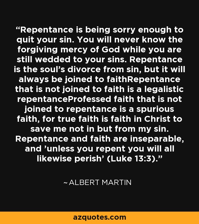 Repentance is being sorry enough to quit your sin. You will never know the forgiving mercy of God while you are still wedded to your sins. Repentance is the soul's divorce from sin, but it will always be joined to faithRepentance that is not joined to faith is a legalistic repentanceProfessed faith that is not joined to repentance is a spurious faith, for true faith is faith in Christ to save me not in but from my sin. Repentance and faith are inseparable, and 'unless you repent you will all likewise perish' (Luke 13:3). - Albert Martin