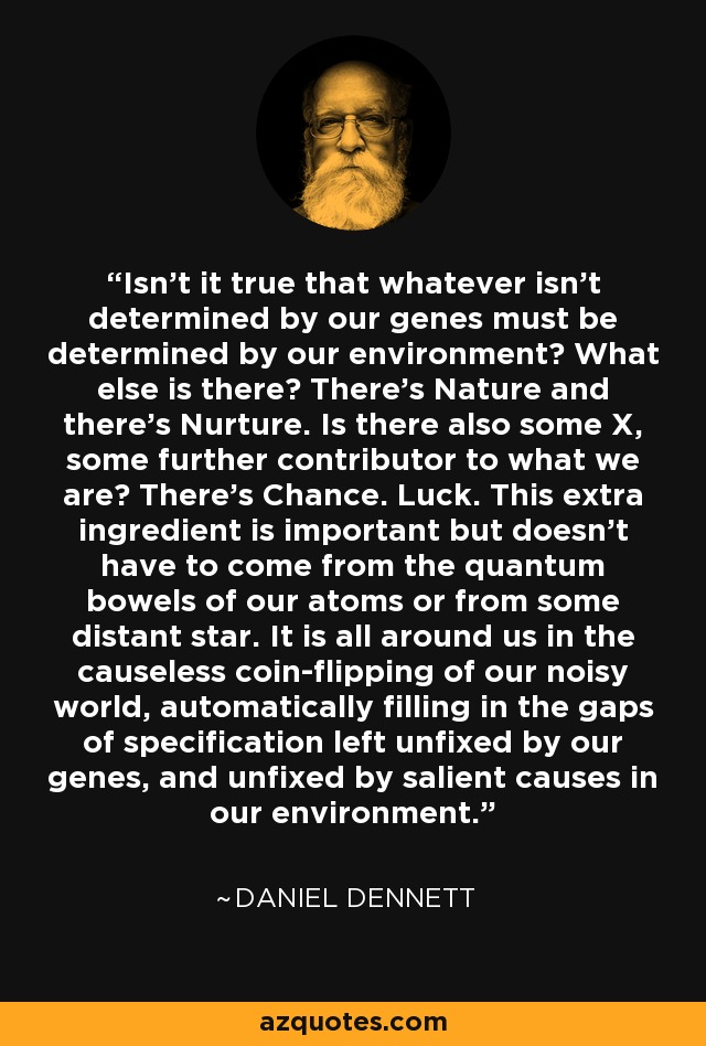 Isn't it true that whatever isn't determined by our genes must be determined by our environment? What else is there? There's Nature and there's Nurture. Is there also some X, some further contributor to what we are? There's Chance. Luck. This extra ingredient is important but doesn't have to come from the quantum bowels of our atoms or from some distant star. It is all around us in the causeless coin-flipping of our noisy world, automatically filling in the gaps of specification left unfixed by our genes, and unfixed by salient causes in our environment. - Daniel Dennett