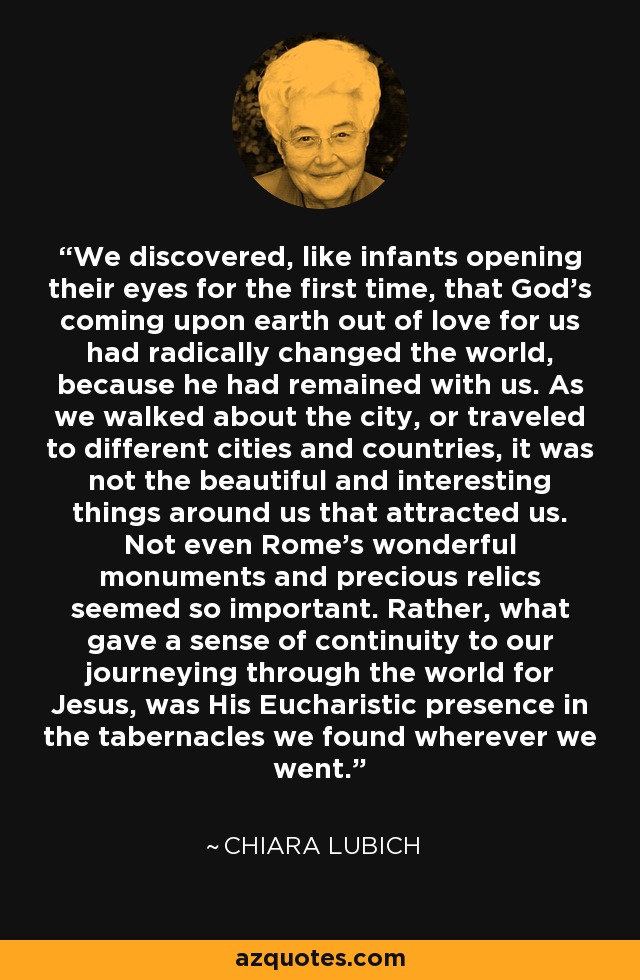 We discovered, like infants opening their eyes for the first time, that God's coming upon earth out of love for us had radically changed the world, because he had remained with us. As we walked about the city, or traveled to different cities and countries, it was not the beautiful and interesting things around us that attracted us. Not even Rome's wonderful monuments and precious relics seemed so important. Rather, what gave a sense of continuity to our journeying through the world for Jesus, was His Eucharistic presence in the tabernacles we found wherever we went. - Chiara Lubich