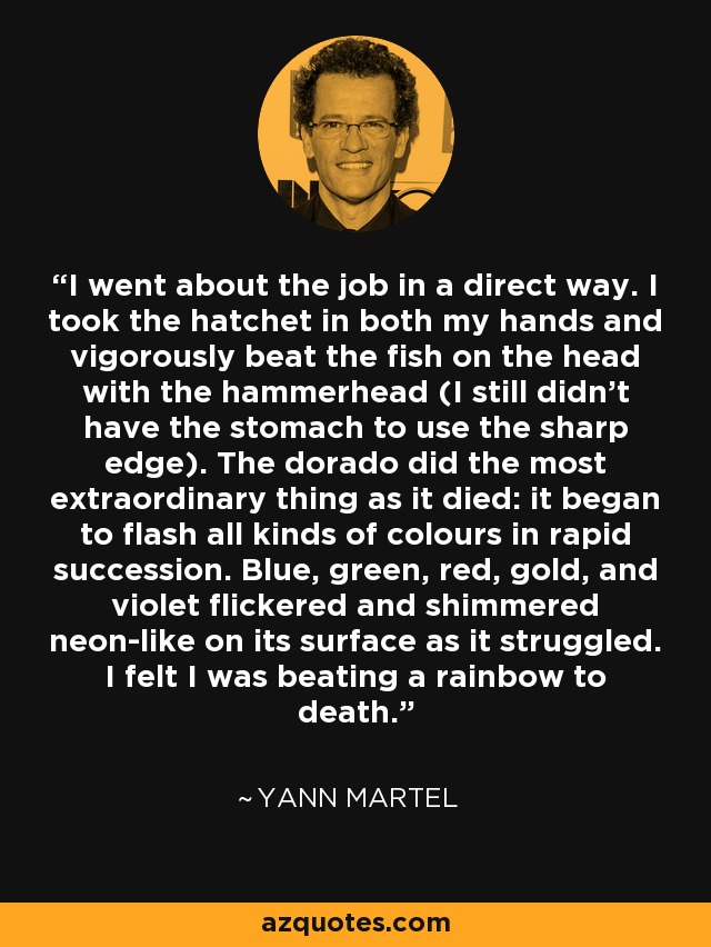 I went about the job in a direct way. I took the hatchet in both my hands and vigorously beat the fish on the head with the hammerhead (I still didn’t have the stomach to use the sharp edge). The dorado did the most extraordinary thing as it died: it began to flash all kinds of colours in rapid succession. Blue, green, red, gold, and violet flickered and shimmered neon-like on its surface as it struggled. I felt I was beating a rainbow to death. - Yann Martel