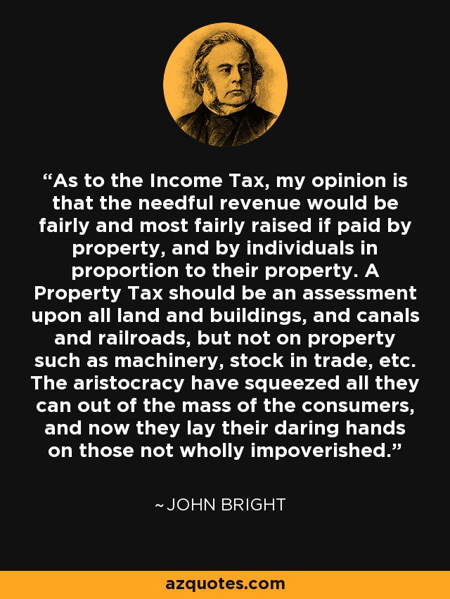 As to the Income Tax, my opinion is that the needful revenue would be fairly and most fairly raised if paid by property, and by individuals in proportion to their property. A Property Tax should be an assessment upon all land and buildings, and canals and railroads, but not on property such as machinery, stock in trade, etc. The aristocracy have squeezed all they can out of the mass of the consumers, and now they lay their daring hands on those not wholly impoverished. - John Bright