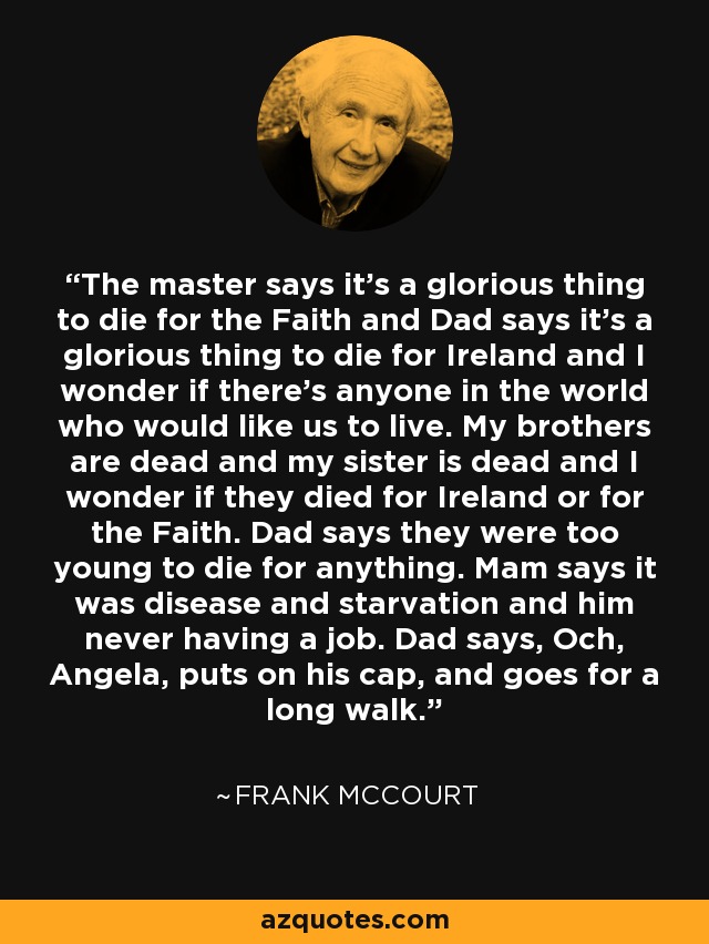 The master says it's a glorious thing to die for the Faith and Dad says it's a glorious thing to die for Ireland and I wonder if there's anyone in the world who would like us to live. My brothers are dead and my sister is dead and I wonder if they died for Ireland or for the Faith. Dad says they were too young to die for anything. Mam says it was disease and starvation and him never having a job. Dad says, Och, Angela, puts on his cap, and goes for a long walk. - Frank McCourt