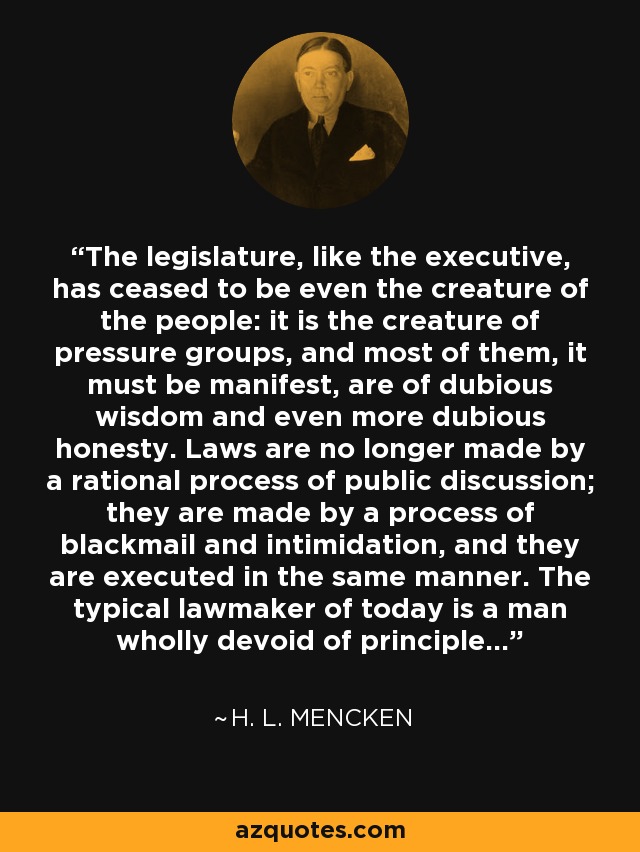 The legislature, like the executive, has ceased to be even the creature of the people: it is the creature of pressure groups, and most of them, it must be manifest, are of dubious wisdom and even more dubious honesty. Laws are no longer made by a rational process of public discussion; they are made by a process of blackmail and intimidation, and they are executed in the same manner. The typical lawmaker of today is a man wholly devoid of principle... - H. L. Mencken