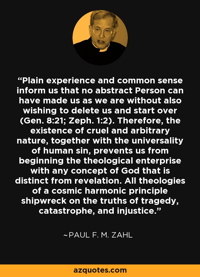 Plain experience and common sense inform us that no abstract Person can have made us as we are without also wishing to delete us and start over (Gen. 8:21; Zeph. 1:2). Therefore, the existence of cruel and arbitrary nature, together with the universality of human sin, prevents us from beginning the theological enterprise with any concept of God that is distinct from revelation. All theologies of a cosmic harmonic principle shipwreck on the truths of tragedy, catastrophe, and injustice. - Paul F. M. Zahl