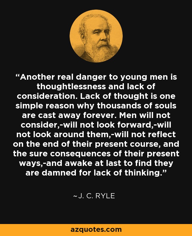 Another real danger to young men is thoughtlessness and lack of consideration. Lack of thought is one simple reason why thousands of souls are cast away forever. Men will not consider,-will not look forward,-will not look around them,-will not reflect on the end of their present course, and the sure consequences of their present ways,-and awake at last to find they are damned for lack of thinking. - J. C. Ryle
