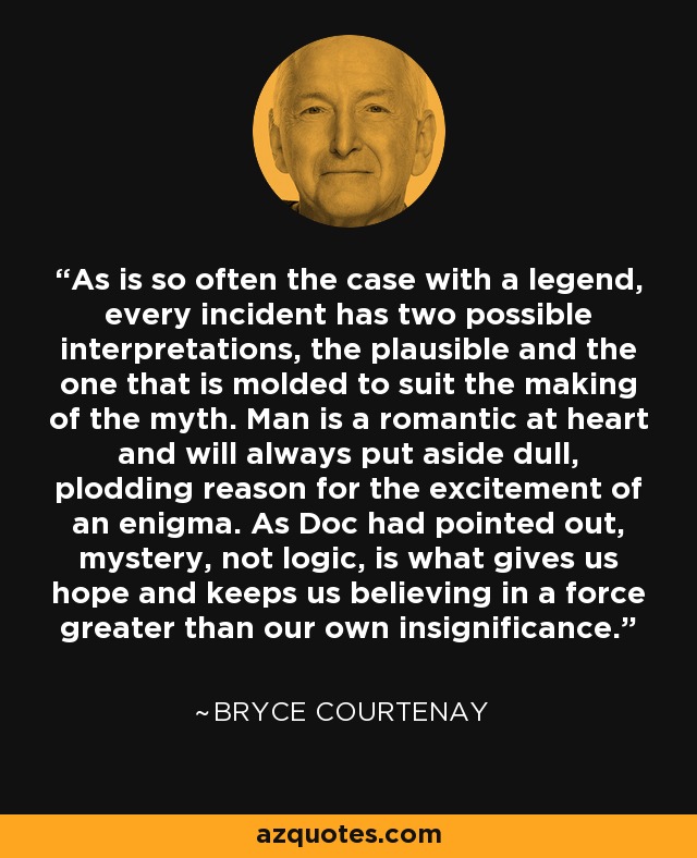 As is so often the case with a legend, every incident has two possible interpretations, the plausible and the one that is molded to suit the making of the myth. Man is a romantic at heart and will always put aside dull, plodding reason for the excitement of an enigma. As Doc had pointed out, mystery, not logic, is what gives us hope and keeps us believing in a force greater than our own insignificance. - Bryce Courtenay