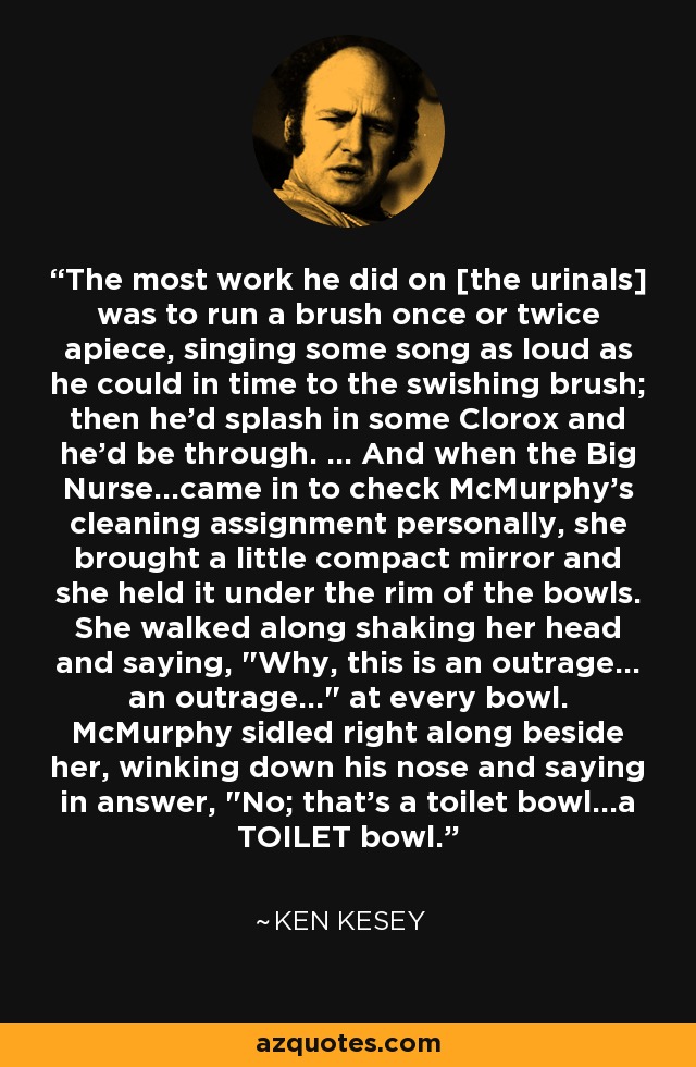 The most work he did on [the urinals] was to run a brush once or twice apiece, singing some song as loud as he could in time to the swishing brush; then he'd splash in some Clorox and he'd be through. ... And when the Big Nurse...came in to check McMurphy's cleaning assignment personally, she brought a little compact mirror and she held it under the rim of the bowls. She walked along shaking her head and saying, 
