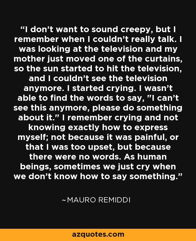 I don't want to sound creepy, but I remember when I couldn't really talk. I was looking at the television and my mother just moved one of the curtains, so the sun started to hit the television, and I couldn't see the television anymore. I started crying. I wasn't able to find the words to say, 