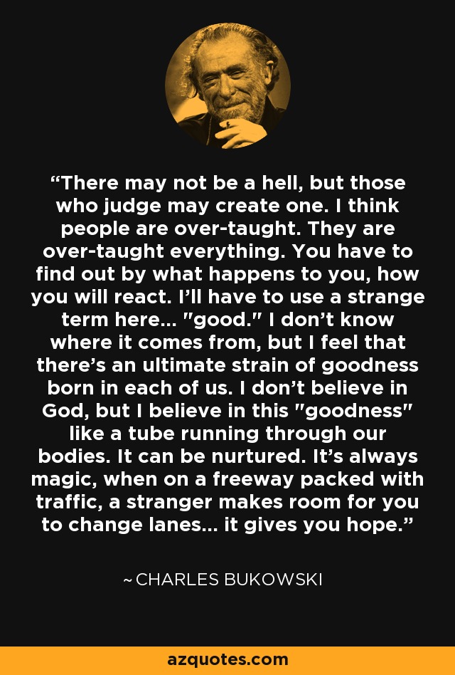 There may not be a hell, but those who judge may create one. I think people are over-taught. They are over-taught everything. You have to find out by what happens to you, how you will react. I'll have to use a strange term here... 