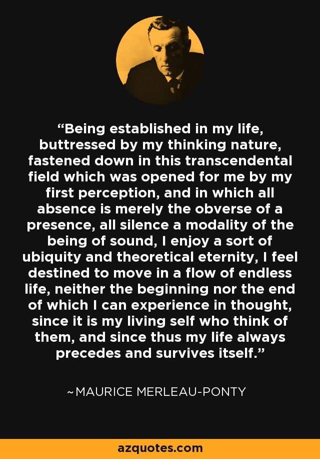 Being established in my life, buttressed by my thinking nature, fastened down in this transcendental field which was opened for me by my first perception, and in which all absence is merely the obverse of a presence, all silence a modality of the being of sound, I enjoy a sort of ubiquity and theoretical eternity, I feel destined to move in a flow of endless life, neither the beginning nor the end of which I can experience in thought, since it is my living self who think of them, and since thus my life always precedes and survives itself. - Maurice Merleau-Ponty