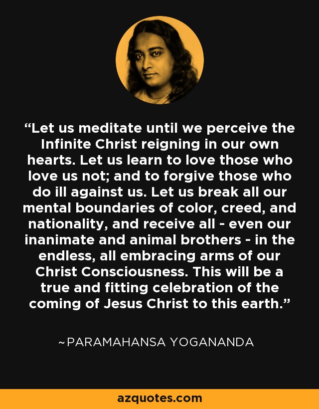 Let us meditate until we perceive the Infinite Christ reigning in our own hearts. Let us learn to love those who love us not; and to forgive those who do ill against us. Let us break all our mental boundaries of color, creed, and nationality, and receive all - even our inanimate and animal brothers - in the endless, all embracing arms of our Christ Consciousness. This will be a true and fitting celebration of the coming of Jesus Christ to this earth. - Paramahansa Yogananda