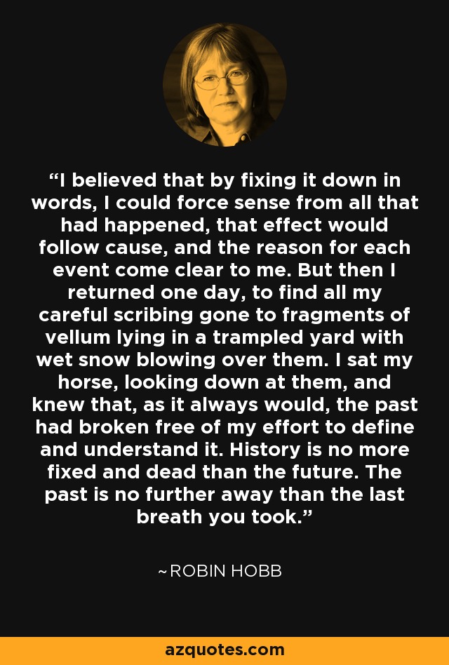 I believed that by fixing it down in words, I could force sense from all that had happened, that effect would follow cause, and the reason for each event come clear to me. But then I returned one day, to find all my careful scribing gone to fragments of vellum lying in a trampled yard with wet snow blowing over them. I sat my horse, looking down at them, and knew that, as it always would, the past had broken free of my effort to define and understand it. History is no more fixed and dead than the future. The past is no further away than the last breath you took. - Robin Hobb