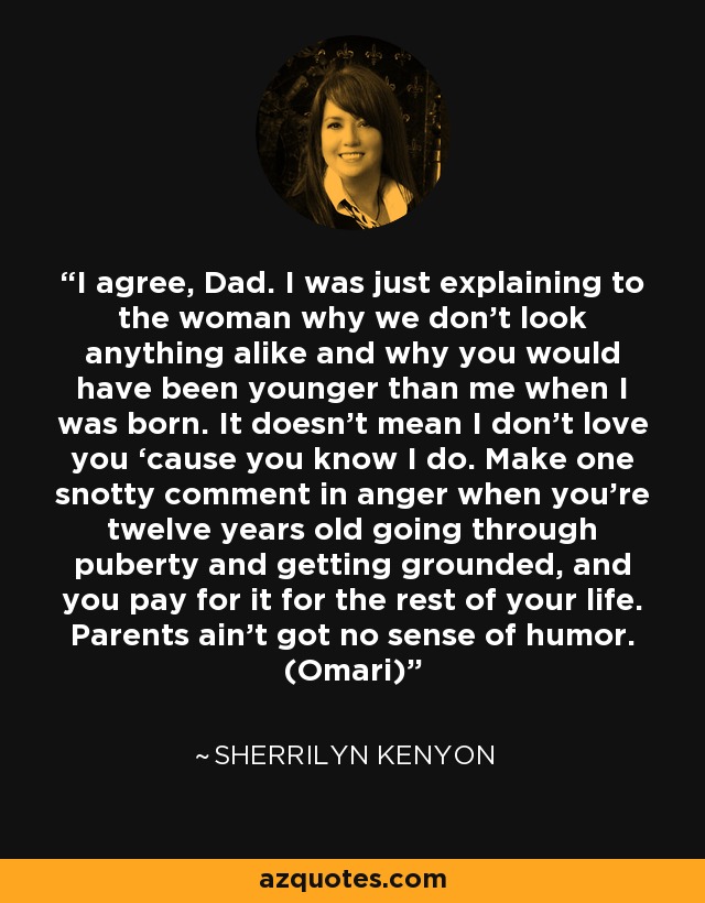 I agree, Dad. I was just explaining to the woman why we don’t look anything alike and why you would have been younger than me when I was born. It doesn’t mean I don’t love you ‘cause you know I do. Make one snotty comment in anger when you’re twelve years old going through puberty and getting grounded, and you pay for it for the rest of your life. Parents ain’t got no sense of humor. (Omari) - Sherrilyn Kenyon