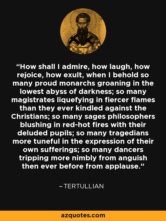 How shall I admire, how laugh, how rejoice, how exult, when I behold so many proud monarchs groaning in the lowest abyss of darkness; so many magistrates liquefying in fiercer flames than they ever kindled against the Christians; so many sages philosophers blushing in red-hot fires with their deluded pupils; so many tragedians more tuneful in the expression of their own sufferings; so many dancers tripping more nimbly from anguish then ever before from applause. - Tertullian