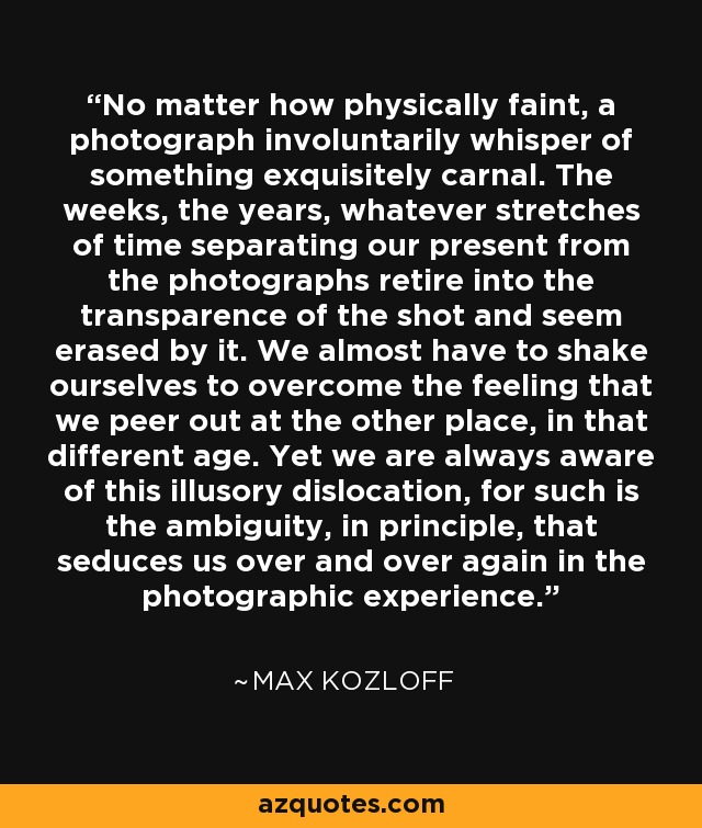 No matter how physically faint, a photograph involuntarily whisper of something exquisitely carnal. The weeks, the years, whatever stretches of time separating our present from the photographs retire into the transparence of the shot and seem erased by it. We almost have to shake ourselves to overcome the feeling that we peer out at the other place, in that different age. Yet we are always aware of this illusory dislocation, for such is the ambiguity, in principle, that seduces us over and over again in the photographic experience. - Max Kozloff