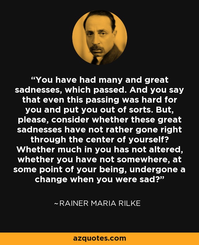 You have had many and great sadnesses, which passed. And you say that even this passing was hard for you and put you out of sorts. But, please, consider whether these great sadnesses have not rather gone right through the center of yourself? Whether much in you has not altered, whether you have not somewhere, at some point of your being, undergone a change when you were sad? - Rainer Maria Rilke